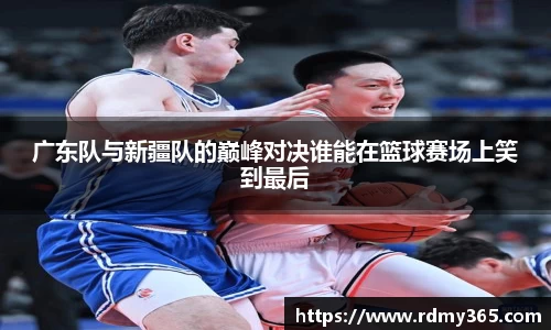 广东队与新疆队的巅峰对决谁能在篮球赛场上笑到最后
