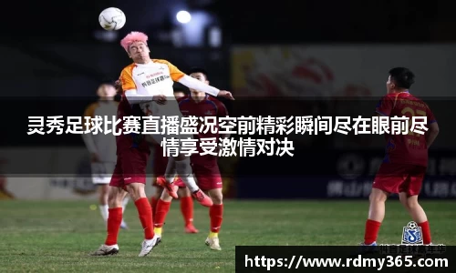 灵秀足球比赛直播盛况空前精彩瞬间尽在眼前尽情享受激情对决